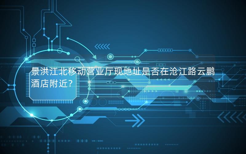 景洪江北移动营业厅现地址是否在沧江路云鹏酒店附近？
