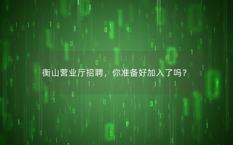 衡山营业厅招聘，你准备好加入了吗？