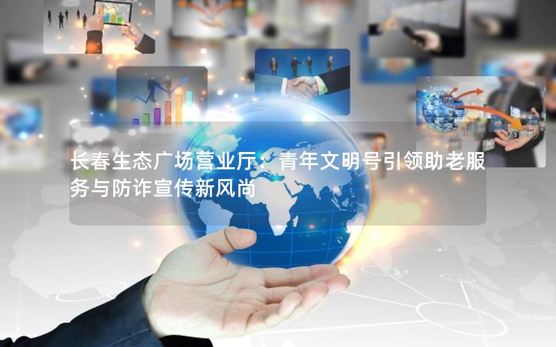 长春生态广场营业厅：青年文明号引领助老服务与防诈宣传新风尚