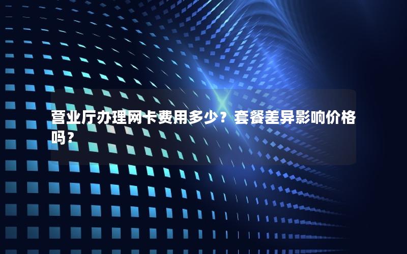 营业厅办理网卡费用多少？套餐差异影响价格吗？