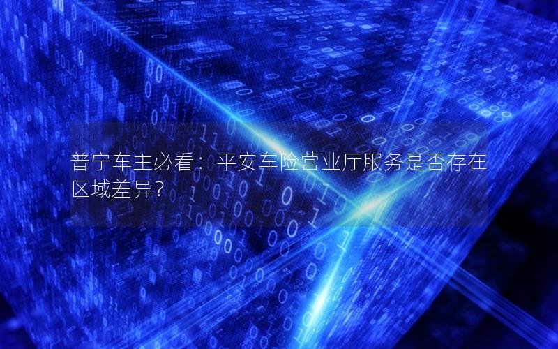 普宁车主必看：平安车险营业厅服务是否存在区域差异？