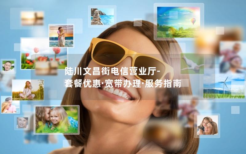 陆川文昌街电信营业厅-套餐优惠·宽带办理·服务指南