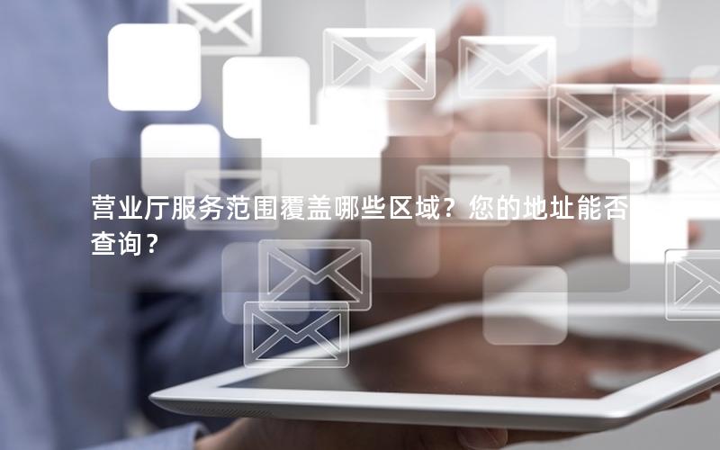 营业厅服务范围覆盖哪些区域？您的地址能否查询？