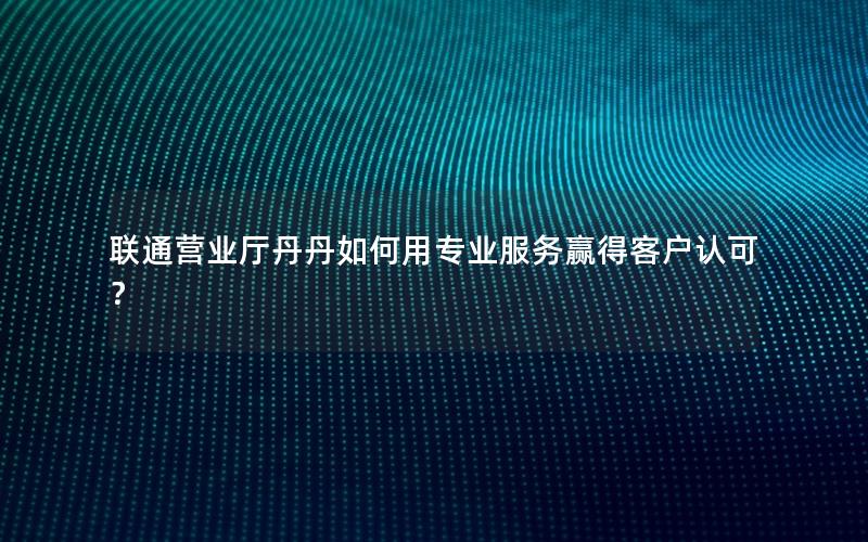 联通营业厅丹丹如何用专业服务赢得客户认可？