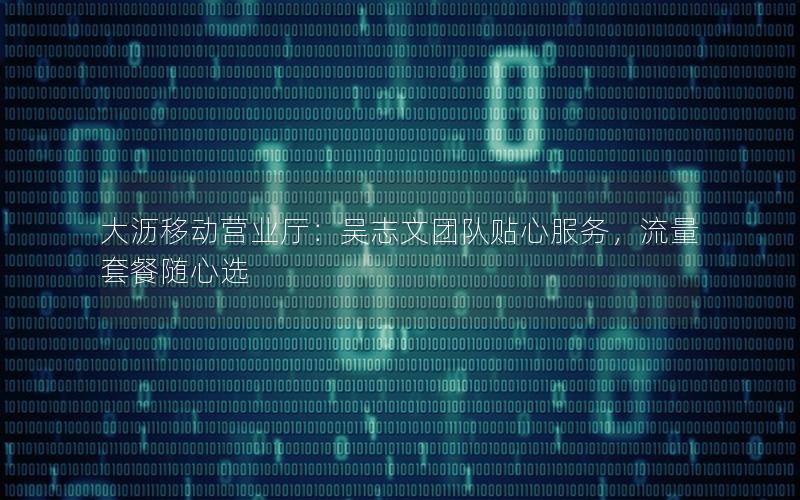 大沥移动营业厅：吴志文团队贴心服务，流量套餐随心选