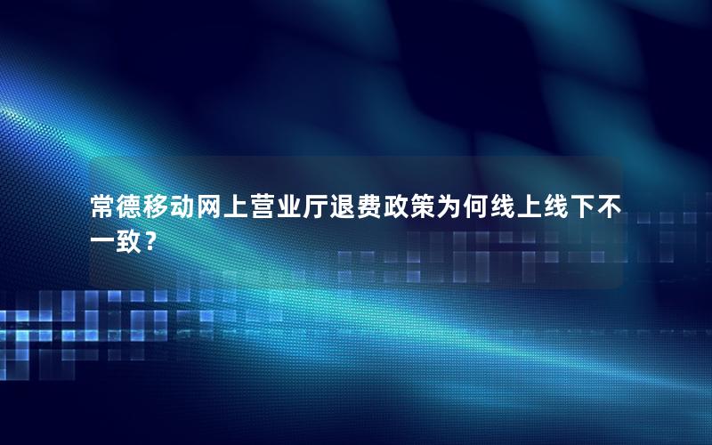 常德移动网上营业厅退费政策为何线上线下不一致？