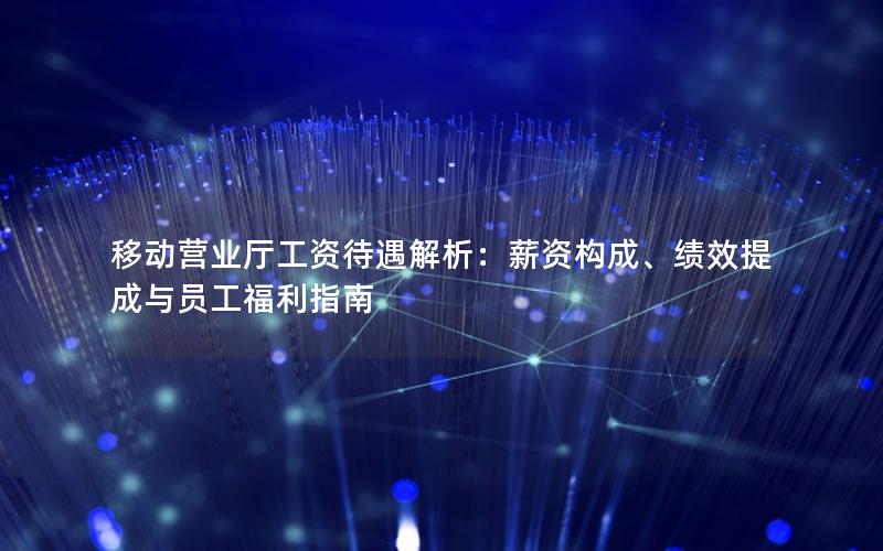 移动营业厅工资待遇解析：薪资构成、绩效提成与员工福利指南