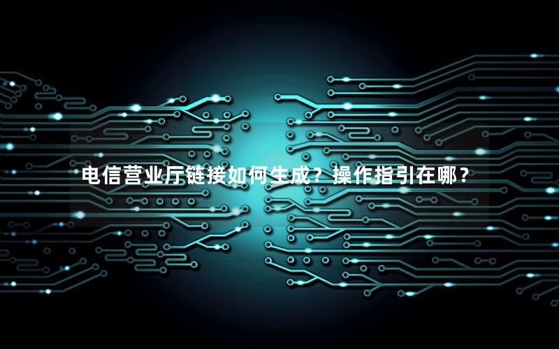 电信营业厅链接如何生成？操作指引在哪？