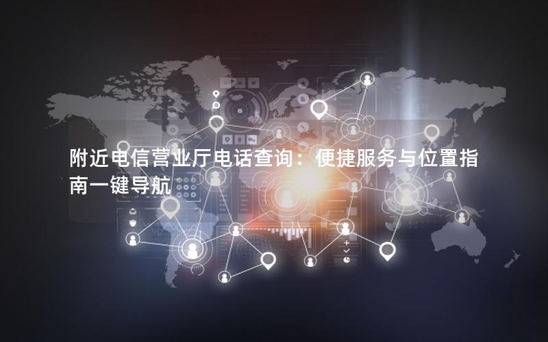 附近电信营业厅电话查询：便捷服务与位置指南一键导航