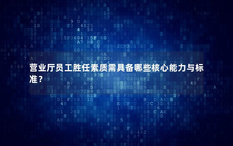 营业厅员工胜任素质需具备哪些核心能力与标准？
