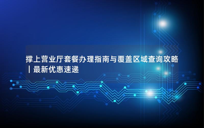 撑上营业厅套餐办理指南与覆盖区域查询攻略｜最新优惠速递