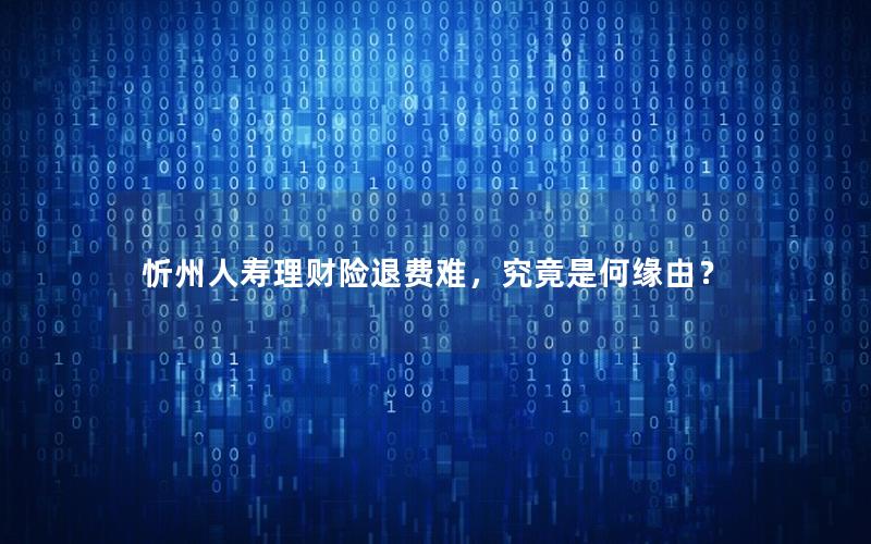 忻州人寿理财险退费难，究竟是何缘由？