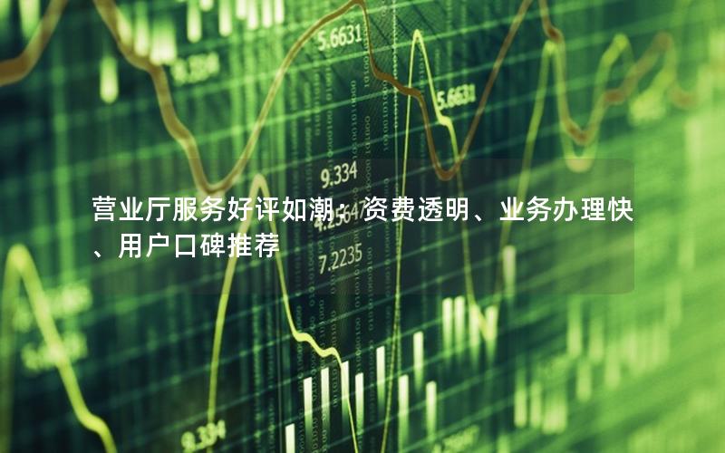 营业厅服务好评如潮：资费透明、业务办理快、用户口碑推荐