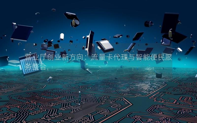 营业厅创业新方向：流量卡代理与智能便民服务整合