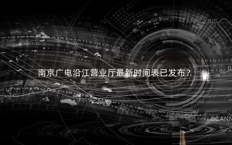 南京广电沿江营业厅最新时间表已发布？