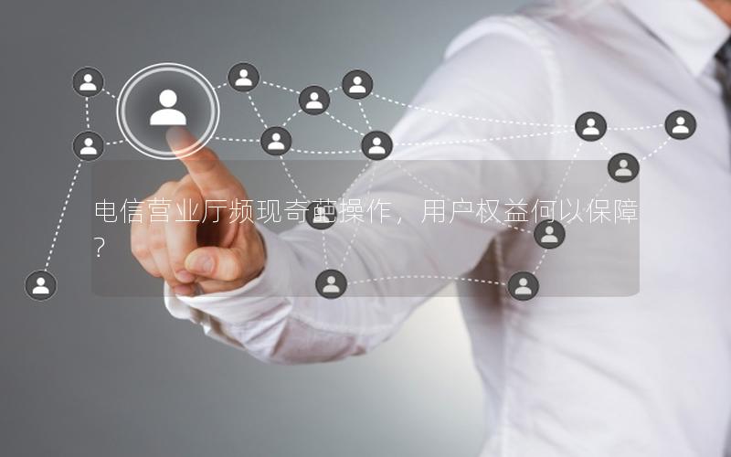 电信营业厅频现奇葩操作，用户权益何以保障？