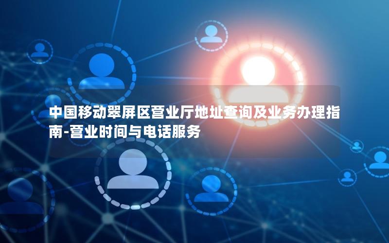 中国移动翠屏区营业厅地址查询及业务办理指南-营业时间与电话服务
