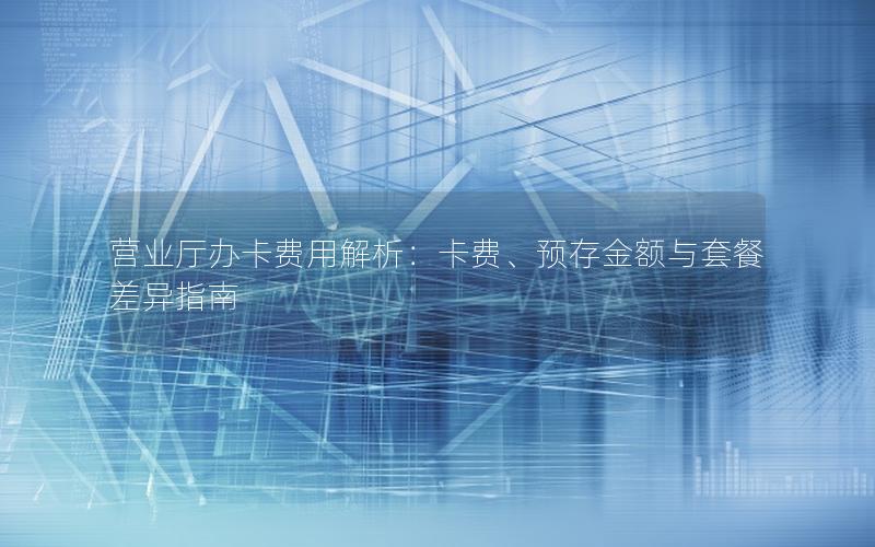 营业厅办卡费用解析：卡费、预存金额与套餐差异指南