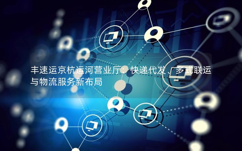 丰速运京杭运河营业厅：快递代发、多式联运与物流服务新布局