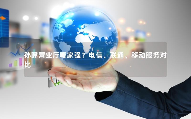 孙疃营业厅哪家强？电信、联通、移动服务对比