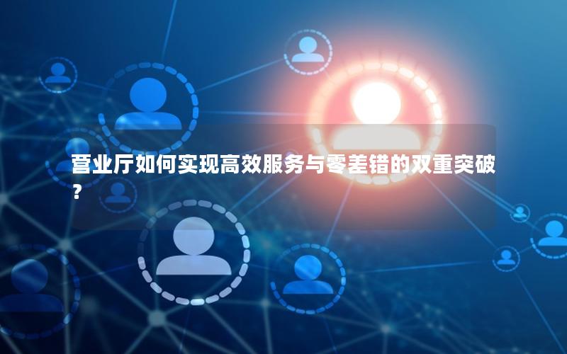 营业厅如何实现高效服务与零差错的双重突破？