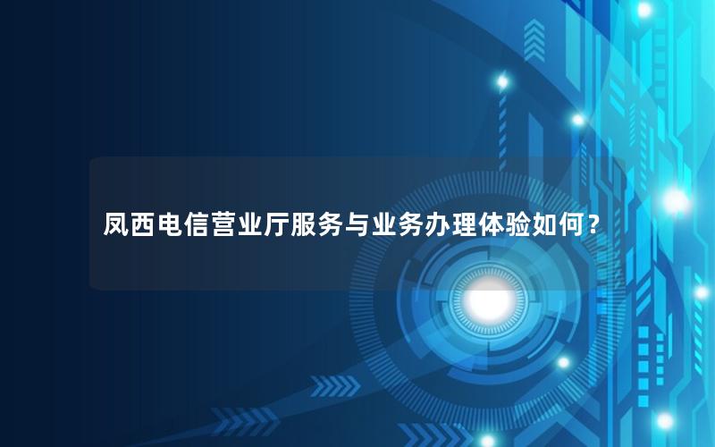 凤西电信营业厅服务与业务办理体验如何？
