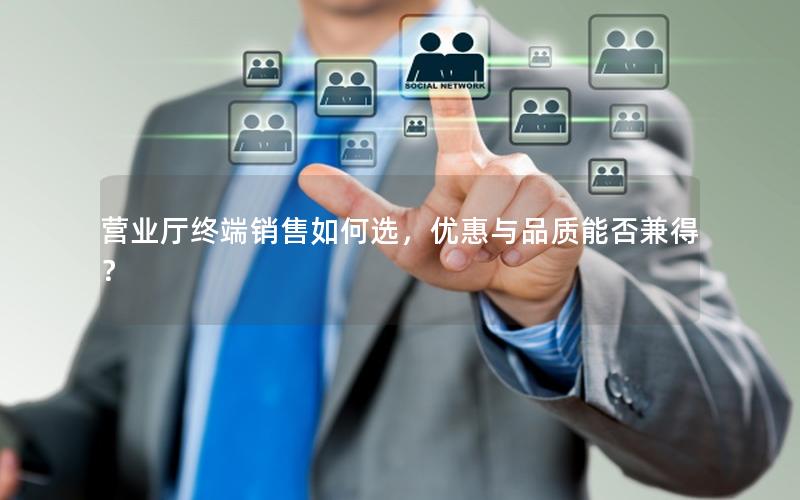 营业厅终端销售如何选，优惠与品质能否兼得？
