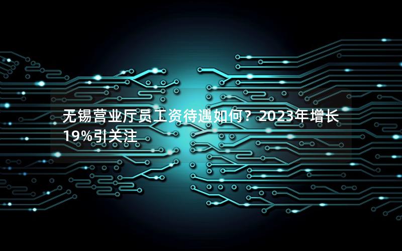 无锡营业厅员工资待遇如何？2023年增长19%引关注