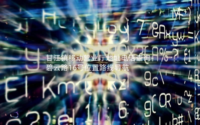 甘江镇移动营业厅地址电话查询-碧云路16号位置路线导航