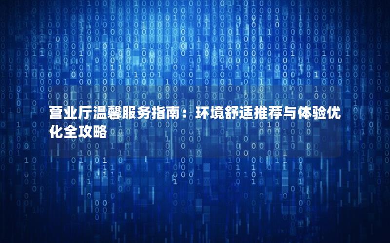 营业厅温馨服务指南：环境舒适推荐与体验优化全攻略
