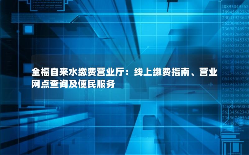 全福自来水缴费营业厅：线上缴费指南、营业网点查询及便民服务