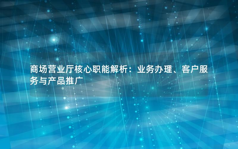 商场营业厅核心职能解析：业务办理、客户服务与产品推广