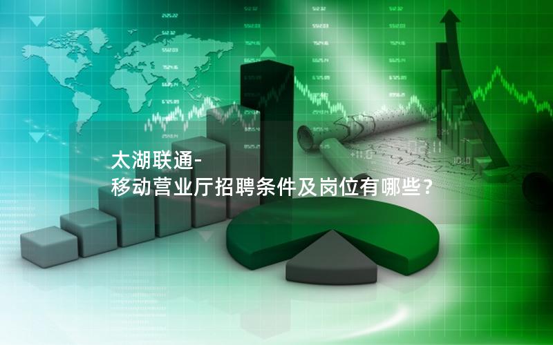 太湖联通-移动营业厅招聘条件及岗位有哪些？