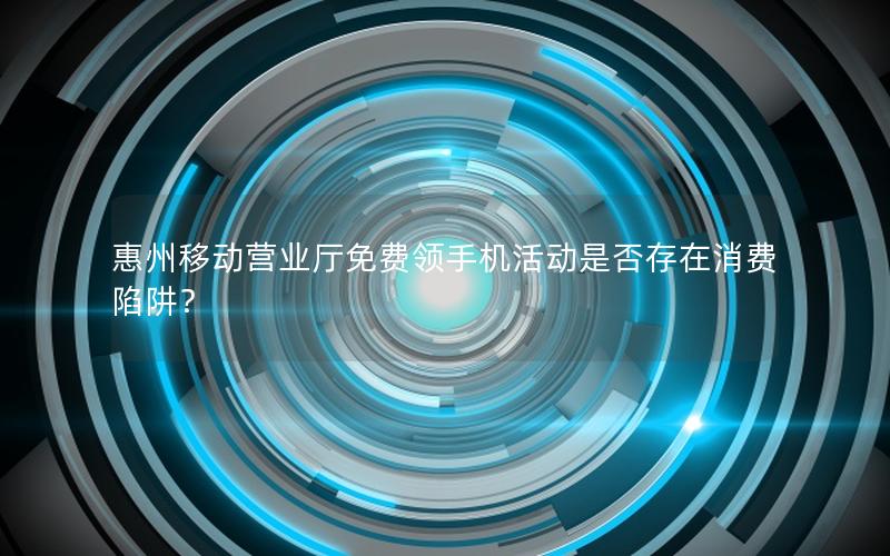 惠州移动营业厅免费领手机活动是否存在消费陷阱？