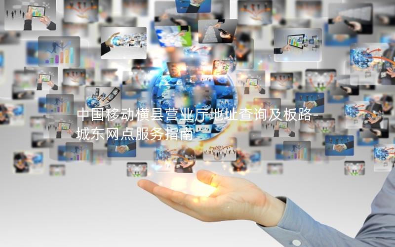 中国移动横县营业厅地址查询及板路-城东网点服务指南