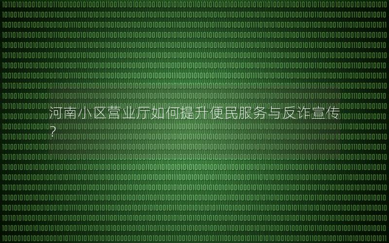河南小区营业厅如何提升便民服务与反诈宣传？