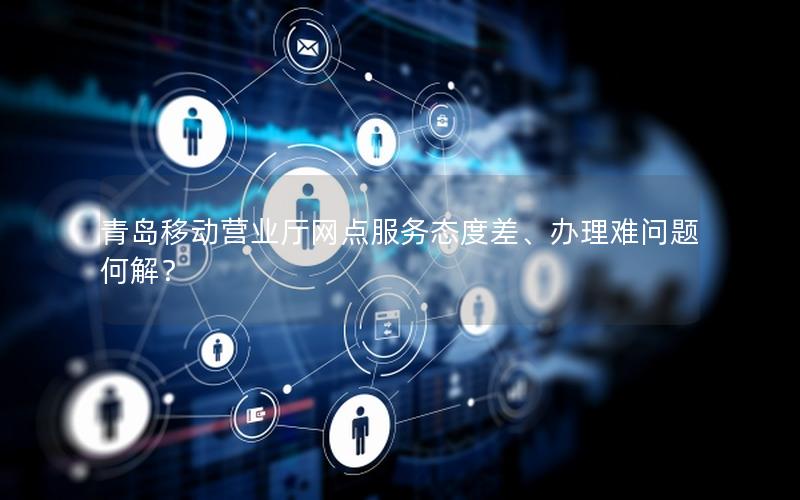 青岛移动营业厅网点服务态度差、办理难问题何解？