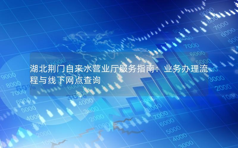 湖北荆门自来水营业厅服务指南：业务办理流程与线下网点查询