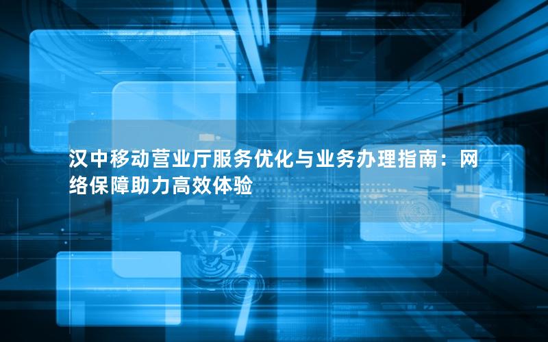 汉中移动营业厅服务优化与业务办理指南：网络保障助力高效体验