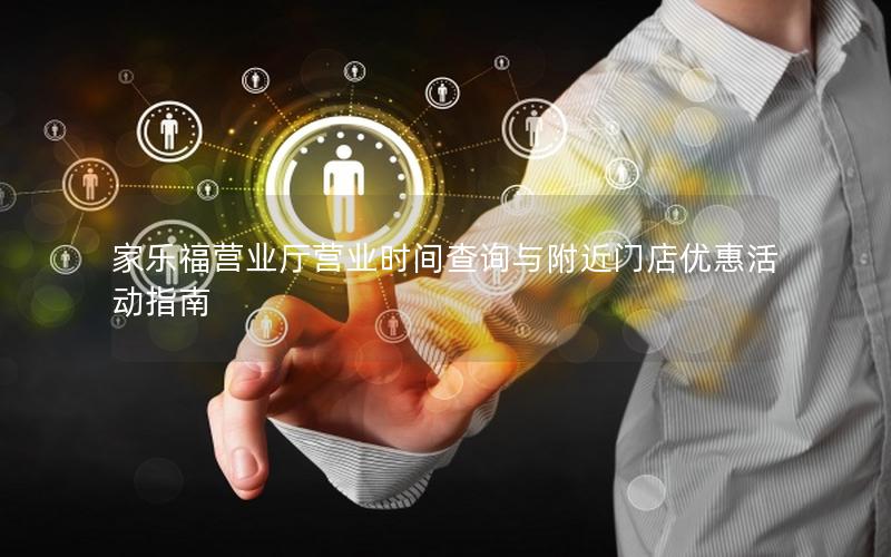 家乐福营业厅营业时间查询与附近门店优惠活动指南