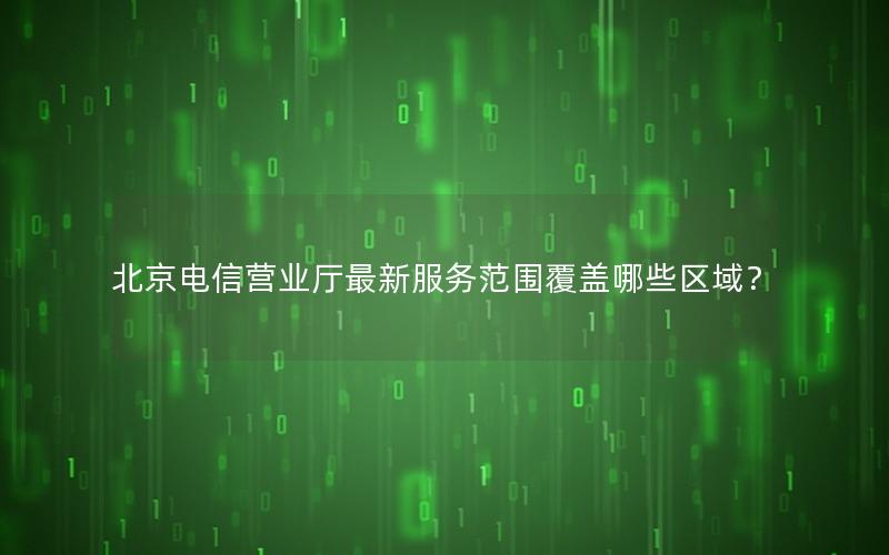 北京电信营业厅最新服务范围覆盖哪些区域？