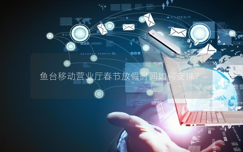 鱼台移动营业厅春节放假时间如何安排？