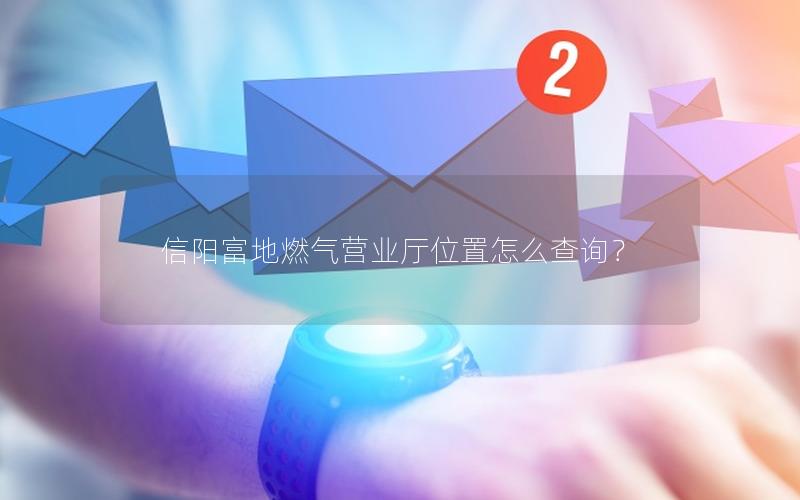 信阳富地燃气营业厅位置怎么查询？