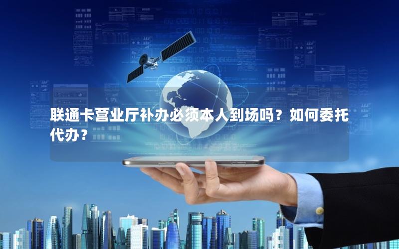 联通卡营业厅补办必须本人到场吗？如何委托代办？