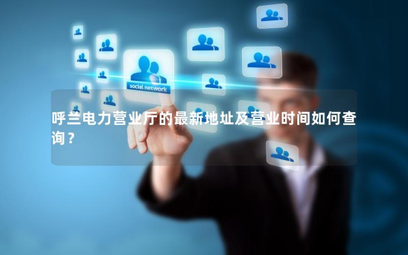 呼兰电力营业厅的最新地址及营业时间如何查询？