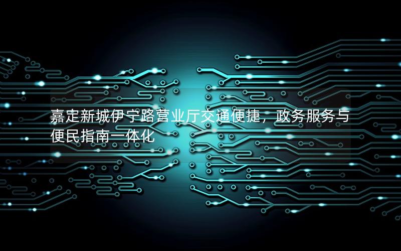 嘉定新城伊宁路营业厅交通便捷，政务服务与便民指南一体化