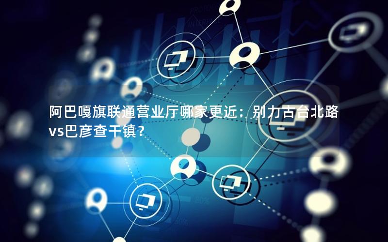 阿巴嘎旗联通营业厅哪家更近：别力古台北路vs巴彦查干镇？