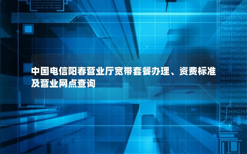 中国电信阳春营业厅宽带套餐办理、资费标准及营业网点查询