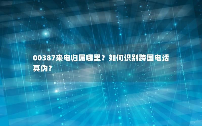 00387来电归属哪里？如何识别跨国电话真伪？