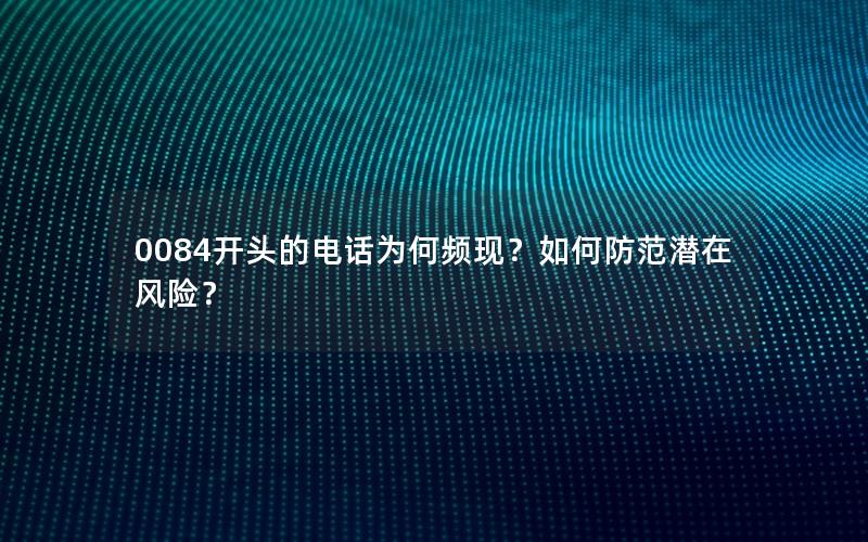 0084开头的电话为何频现？如何防范潜在风险？
